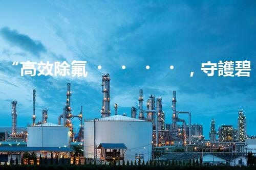 “高效除氟，守護碧水藍天——廢水中氟離子處理新篇章”